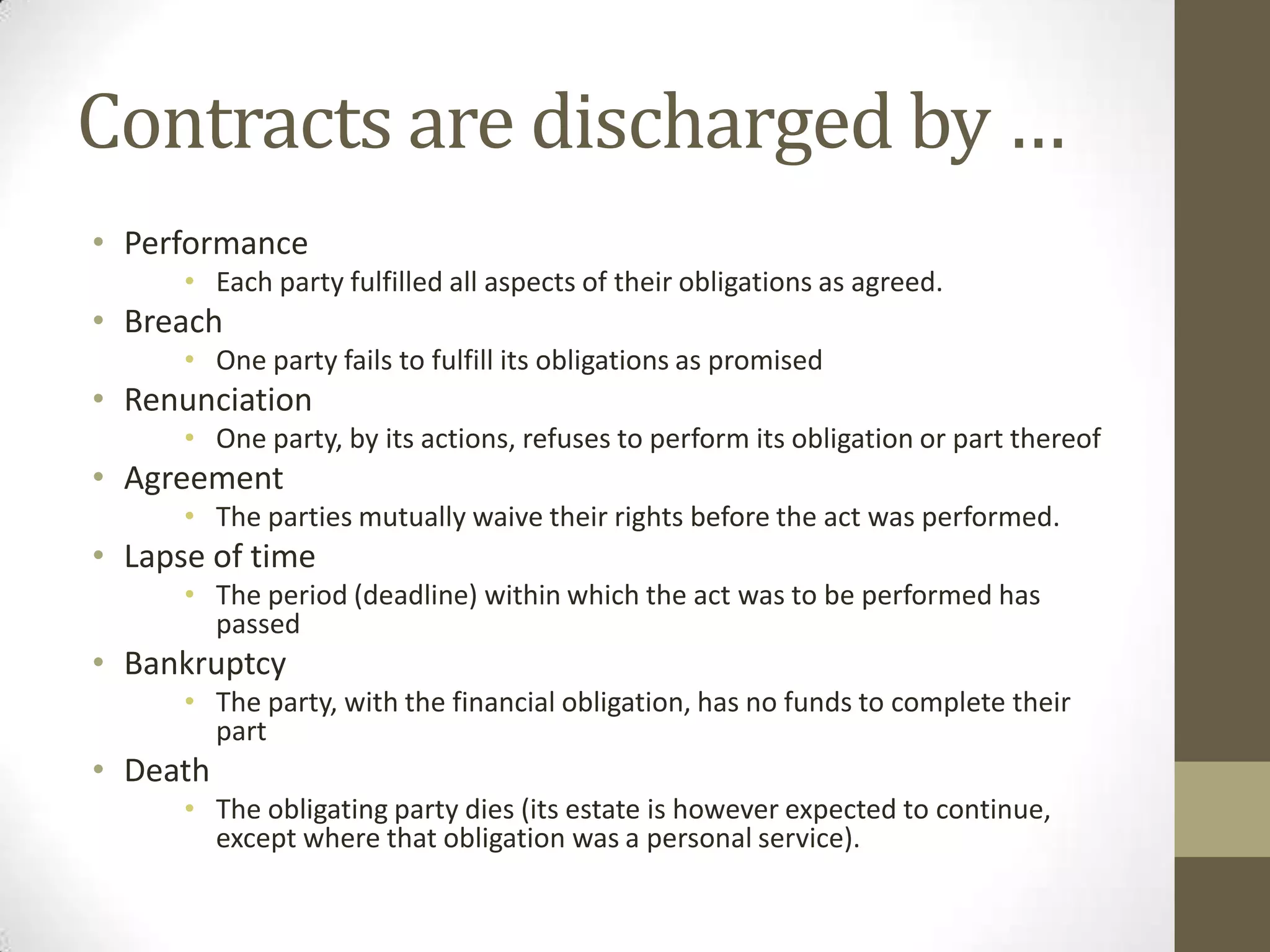 Contracts are discharged by …
• Performance
• Each party fulfilled all aspects of their obligations as agreed.

• Breach
• One party fails to fulfill its obligations as promised

• Renunciation
• One party, by its actions, refuses to perform its obligation or part thereof

• Agreement
• The parties mutually waive their rights before the act was performed.

• Lapse of time
• The period (deadline) within which the act was to be performed has
passed

• Bankruptcy
• The party, with the financial obligation, has no funds to complete their
part

• Death
• The obligating party dies (its estate is however expected to continue,
except where that obligation was a personal service).

 