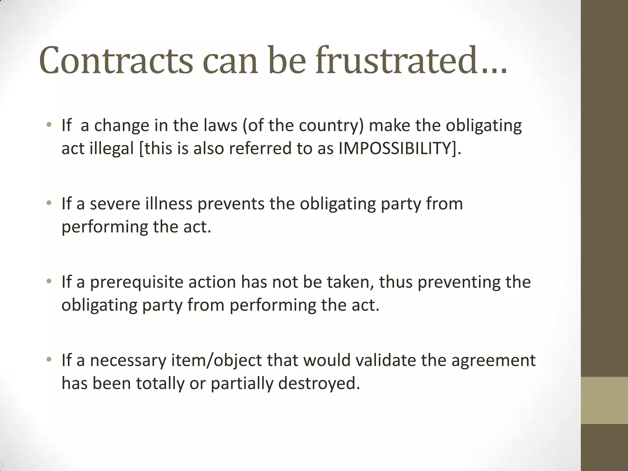 Contracts can be frustrated…
• If a change in the laws (of the country) make the obligating
act illegal [this is also referred to as IMPOSSIBILITY].
• If a severe illness prevents the obligating party from
performing the act.
• If a prerequisite action has not be taken, thus preventing the
obligating party from performing the act.
• If a necessary item/object that would validate the agreement
has been totally or partially destroyed.

 