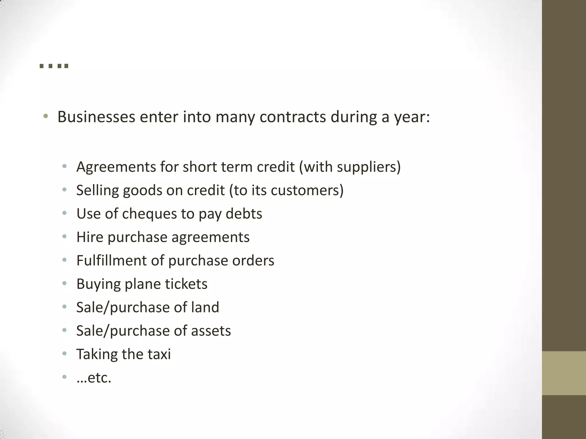 ….
• Businesses enter into many contracts during a year:
•
•
•
•
•
•
•
•
•
•

Agreements for short term credit (with suppliers)
Selling goods on credit (to its customers)
Use of cheques to pay debts
Hire purchase agreements
Fulfillment of purchase orders
Buying plane tickets
Sale/purchase of land
Sale/purchase of assets
Taking the taxi
…etc.

 