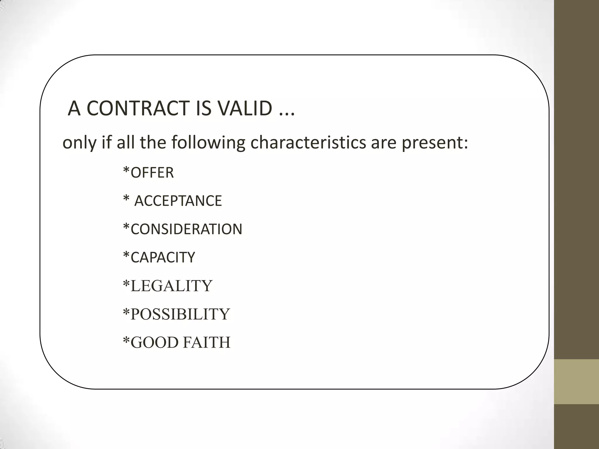 A CONTRACT IS VALID ...
only if all the following characteristics are present:
*OFFER
* ACCEPTANCE
*CONSIDERATION
*CAPACITY

*LEGALITY
*POSSIBILITY
*GOOD FAITH

 