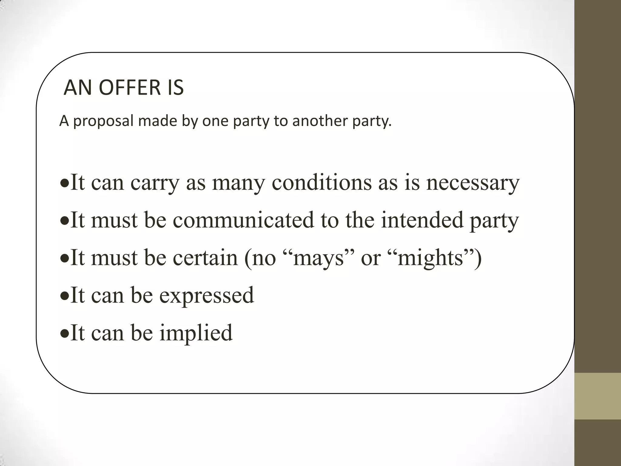 AN OFFER IS
A proposal made by one party to another party.

It can carry as many conditions as is necessary
It must be communicated to the intended party
It must be certain (no “mays” or “mights”)
It can be expressed
It can be implied

 
