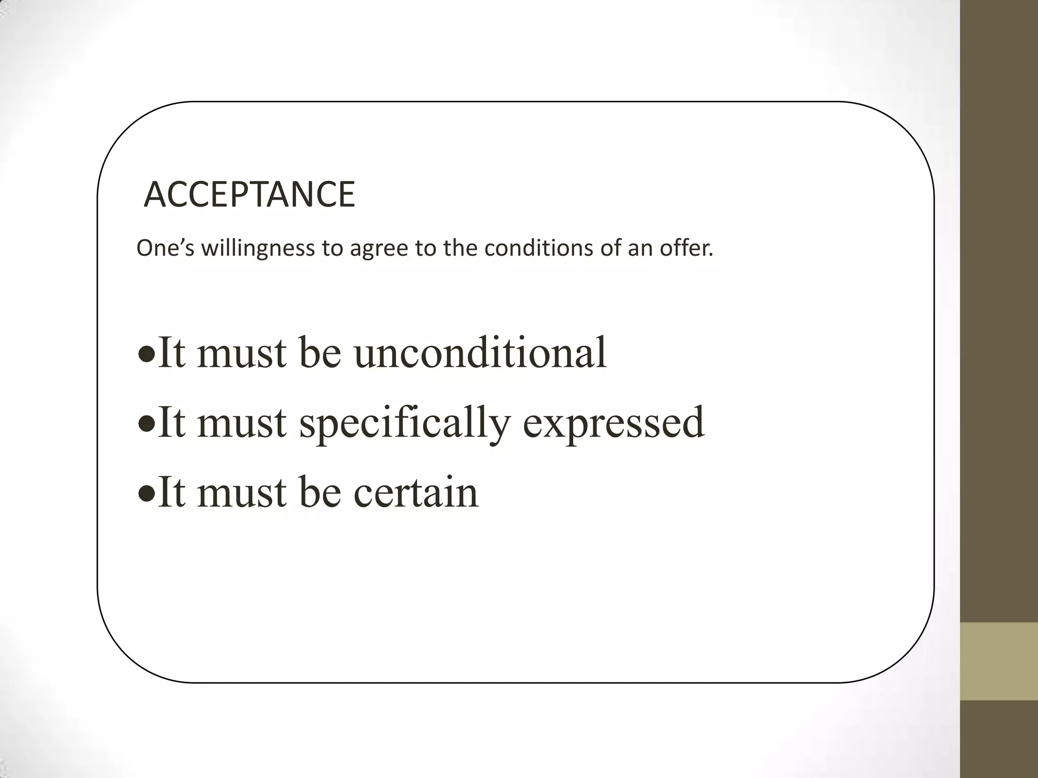 ACCEPTANCE
One’s willingness to agree to the conditions of an offer.

It must be unconditional

It must specifically expressed
It must be certain

 