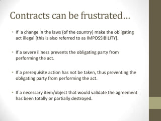 Contracts can be frustrated…
• If a change in the laws (of the country) make the obligating
act illegal [this is also referred to as IMPOSSIBILITY].
• If a severe illness prevents the obligating party from
performing the act.
• If a prerequisite action has not be taken, thus preventing the
obligating party from performing the act.
• If a necessary item/object that would validate the agreement
has been totally or partially destroyed.

 