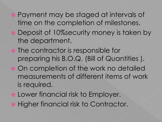  Payment may be staged at intervals of
time on the completion of milestones.
 Deposit of 10%security money is taken by
the department.
 The contractor is responsible for
preparing his B.O.Q. (Bill of Quantities ).
 On completion of the work no detailed
measurements of different items of work
is required.
 Lower financial risk to Employer.
 Higher financial risk to Contractor.
 