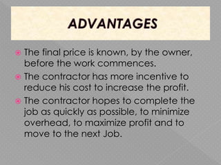  The final price is known, by the owner,
before the work commences.
 The contractor has more incentive to
reduce his cost to increase the profit.
 The contractor hopes to complete the
job as quickly as possible, to minimize
overhead, to maximize profit and to
move to the next Job.
 