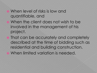  When level of risks is low and
quantifiable, and
 When the client does not wish to be
involved in the management of his
project.
 That can be accurately and completely
described at the time of bidding such as
residential and building construction.
 When limited variation is needed.
 