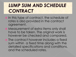  In this type of contract, the schedule of
rates is also provided in the contract
agreement.
 Measurement of extra items only shall
have to be taken. The original work is
however be checked and compared.
 The contract however includes a fixed
sum within a fixed time along with the
detailed specifications and conditions,
and the scheduled rates.
 