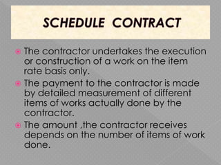  The contractor undertakes the execution
or construction of a work on the item
rate basis only.
 The payment to the contractor is made
by detailed measurement of different
items of works actually done by the
contractor.
 The amount ,the contractor receives
depends on the number of items of work
done.
 