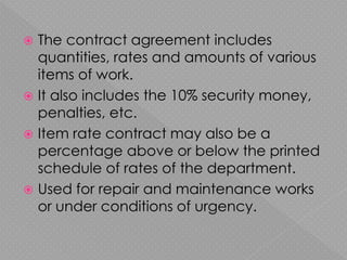  The contract agreement includes
quantities, rates and amounts of various
items of work.
 It also includes the 10% security money,
penalties, etc.
 Item rate contract may also be a
percentage above or below the printed
schedule of rates of the department.
 Used for repair and maintenance works
or under conditions of urgency.
 