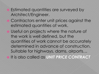  Estimated quantities are surveyed by
Architect/Engineer.
 Contractors enter unit prices against the
estimated quantities of work.
 Useful on projects where the nature of
the work is well defined, but the
quantities of work cannot be accurately
determined in advance of construction.
Suitable for highways, dams, airports…
 It is also called as UNIT PRICE CONTRACT
 
