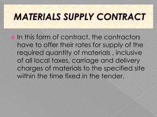  In this form of contract, the contractors
have to offer their rates for supply of the
required quantity of materials , inclusive
of all local taxes, carriage and delivery
charges of materials to the specified site
within the time fixed in the tender.
 