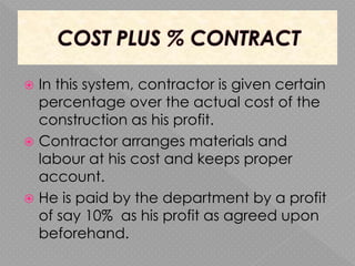  In this system, contractor is given certain
percentage over the actual cost of the
construction as his profit.
 Contractor arranges materials and
labour at his cost and keeps proper
account.
 He is paid by the department by a profit
of say 10% as his profit as agreed upon
beforehand.
 