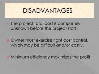 • The project total cost is completely
unknown before the project start.
 Owner must exercise tight cost control,
which may be difficult and/or costly.
 Minimum efficiency maximizes the profit.
 