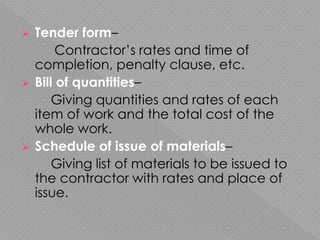  Tender form–
Contractor’s rates and time of
completion, penalty clause, etc.
 Bill of quantities–
Giving quantities and rates of each
item of work and the total cost of the
whole work.
 Schedule of issue of materials–
Giving list of materials to be issued to
the contractor with rates and place of
issue.
 