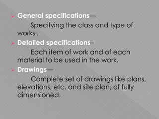  General specifications—
Specifying the class and type of
works .
 Detailed specifications–
Each item of work and of each
material to be used in the work.
 Drawings—
Complete set of drawings like plans,
elevations, etc. and site plan, of fully
dimensioned.
 