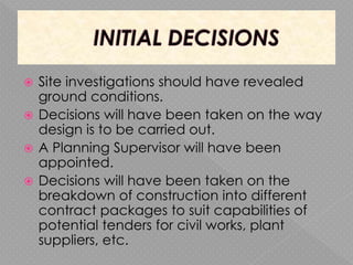  Site investigations should have revealed
ground conditions.
 Decisions will have been taken on the way
design is to be carried out.
 A Planning Supervisor will have been
appointed.
 Decisions will have been taken on the
breakdown of construction into different
contract packages to suit capabilities of
potential tenders for civil works, plant
suppliers, etc.
 
