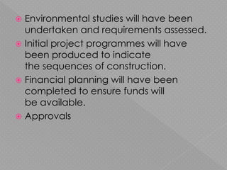  Environmental studies will have been
undertaken and requirements assessed.
 Initial project programmes will have
been produced to indicate
the sequences of construction.
 Financial planning will have been
completed to ensure funds will
be available.
 Approvals
 