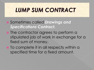  Sometimes called Drawings and
Specifications Contract.
 The contractor agrees to perform a
stipulated job of work in exchange for a
fixed sum of money.
 To complete it in all respects within a
specified time for a fixed amount.
 