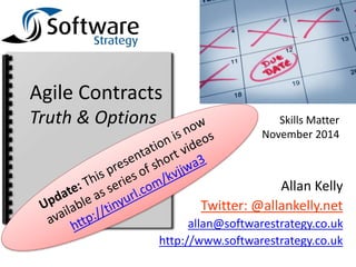 Skills Matter 
November 2014 
Agile Contracts 
Truth & Options 
Allan Kelly 
Twitter: @allankelly.net 
allan@softwarestrategy.co.uk 
http://www.softwarestrategy.co.uk 
 