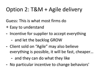 Option 2: T&M + Agile delivery 
Guess: This is what most firms do 
+ Easy to understand 
- Incentive for supplier to accept everything 
- and let the backlog GROW 
- Client sold on “Agile” may also believe 
everything is possible, it will be fast, cheaper… 
- and they can do what they like 
- No particular incentive to change behaviors' 
 