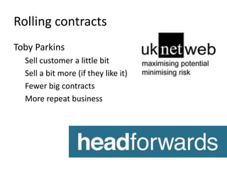 Rolling contracts 
Toby Parkins 
Sell customer a little bit 
Sell a bit more (if they like it) 
Fewer big contracts 
More repeat business 
 