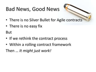 Bad News, Good News 
• There is no Silver Bullet for Agile contracts 
• There is no easy fix 
But 
• If we rethink the contract process 
• Within a rolling contract framework 
Then … It might just work! 
 