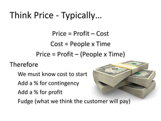 Think Price - Typically… 
Price = Profit – Cost 
Cost = People x Time 
Price = Profit – (People x Time) 
Therefore 
We must know cost to start 
Add a % for contingency 
Add a % for profit 
Fudge (what we think the customer will pay) 
 