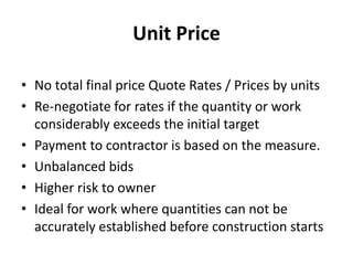 Unit Price 
• No total final price Quote Rates / Prices by units 
• Re-negotiate for rates if the quantity or work 
considerably exceeds the initial target 
• Payment to contractor is based on the measure. 
• Unbalanced bids 
• Higher risk to owner 
• Ideal for work where quantities can not be 
accurately established before construction starts 
 