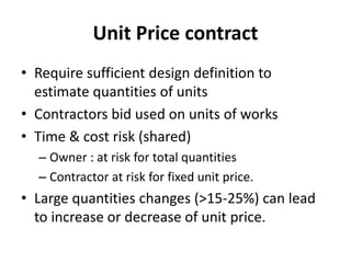 Unit Price contract 
• Require sufficient design definition to 
estimate quantities of units 
• Contractors bid used on units of works 
• Time & cost risk (shared) 
– Owner : at risk for total quantities 
– Contractor at risk for fixed unit price. 
• Large quantities changes (>15-25%) can lead 
to increase or decrease of unit price. 
 