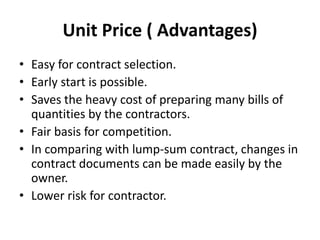 Unit Price ( Advantages) 
• Easy for contract selection. 
• Early start is possible. 
• Saves the heavy cost of preparing many bills of 
quantities by the contractors. 
• Fair basis for competition. 
• In comparing with lump-sum contract, changes in 
contract documents can be made easily by the 
owner. 
• Lower risk for contractor. 
 