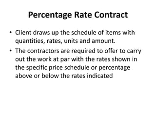 Percentage Rate Contract 
• Client draws up the schedule of items with 
quantities, rates, units and amount. 
• The contractors are required to offer to carry 
out the work at par with the rates shown in 
the specific price schedule or percentage 
above or below the rates indicated 
 