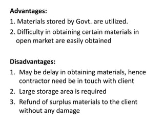 Advantages: 
1. Materials stored by Govt. are utilized. 
2. Difficulty in obtaining certain materials in 
open market are easily obtained 
Disadvantages: 
1. May be delay in obtaining materials, hence 
contractor need be in touch with client 
2. Large storage area is required 
3. Refund of surplus materials to the client 
without any damage 
 