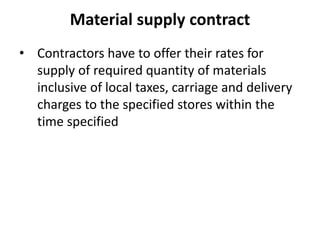 Material supply contract 
• Contractors have to offer their rates for 
supply of required quantity of materials 
inclusive of local taxes, carriage and delivery 
charges to the specified stores within the 
time specified 
 