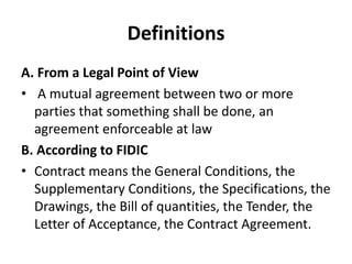 Definitions 
A. From a Legal Point of View 
• A mutual agreement between two or more 
parties that something shall be done, an 
agreement enforceable at law 
B. According to FIDIC 
• Contract means the General Conditions, the 
Supplementary Conditions, the Specifications, the 
Drawings, the Bill of quantities, the Tender, the 
Letter of Acceptance, the Contract Agreement. 
 