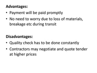 Advantages: 
• Payment will be paid promptly 
• No need to worry due to loss of materials, 
breakage etc during transit 
Disadvantages: 
• Quality check has to be done constantly 
• Contractors may negotiate and quote tender 
at higher prices 
 