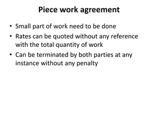 Piece work agreement 
• Small part of work need to be done 
• Rates can be quoted without any reference 
with the total quantity of work 
• Can be terminated by both parties at any 
instance without any penalty 
 