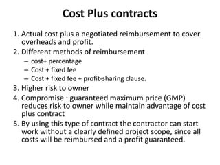 Cost Plus contracts 
1. Actual cost plus a negotiated reimbursement to cover 
overheads and profit. 
2. Different methods of reimbursement 
– cost+ percentage 
– Cost + fixed fee 
– Cost + fixed fee + profit-sharing clause. 
3. Higher risk to owner 
4. Compromise : guaranteed maximum price (GMP) 
reduces risk to owner while maintain advantage of cost 
plus contract 
5. By using this type of contract the contractor can start 
work without a clearly defined project scope, since all 
costs will be reimbursed and a profit guaranteed. 
 