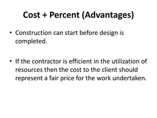 Cost + Percent (Advantages) 
• Construction can start before design is 
completed. 
• If the contractor is efficient in the utilization of 
resources then the cost to the client should 
represent a fair price for the work undertaken. 
 