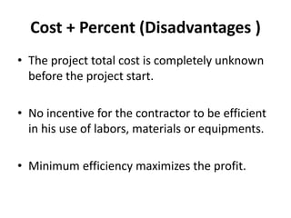 Cost + Percent (Disadvantages ) 
• The project total cost is completely unknown 
before the project start. 
• No incentive for the contractor to be efficient 
in his use of labors, materials or equipments. 
• Minimum efficiency maximizes the profit. 
 