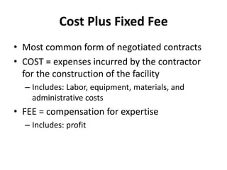 Cost Plus Fixed Fee 
• Most common form of negotiated contracts 
• COST = expenses incurred by the contractor 
for the construction of the facility 
– Includes: Labor, equipment, materials, and 
administrative costs 
• FEE = compensation for expertise 
– Includes: profit 
 
