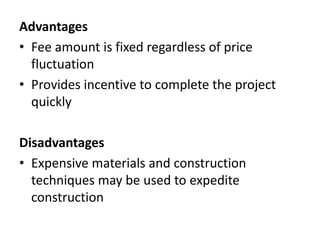 Advantages 
• Fee amount is fixed regardless of price 
fluctuation 
• Provides incentive to complete the project 
quickly 
Disadvantages 
• Expensive materials and construction 
techniques may be used to expedite 
construction 
 