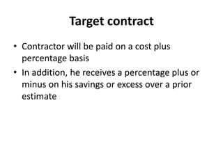 Target contract 
• Contractor will be paid on a cost plus 
percentage basis 
• In addition, he receives a percentage plus or 
minus on his savings or excess over a prior 
estimate 
 