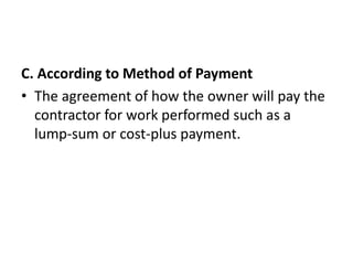 C. According to Method of Payment 
• The agreement of how the owner will pay the 
contractor for work performed such as a 
lump-sum or cost-plus payment. 
 