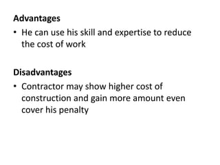 Advantages 
• He can use his skill and expertise to reduce 
the cost of work 
Disadvantages 
• Contractor may show higher cost of 
construction and gain more amount even 
cover his penalty 
 