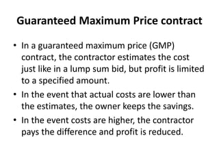 Guaranteed Maximum Price contract 
• In a guaranteed maximum price (GMP) 
contract, the contractor estimates the cost 
just like in a lump sum bid, but profit is limited 
to a specified amount. 
• In the event that actual costs are lower than 
the estimates, the owner keeps the savings. 
• In the event costs are higher, the contractor 
pays the difference and profit is reduced. 
 