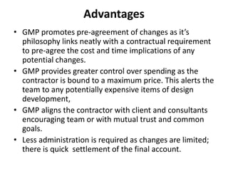 Advantages 
• GMP promotes pre-agreement of changes as it’s 
philosophy links neatly with a contractual requirement 
to pre-agree the cost and time implications of any 
potential changes. 
• GMP provides greater control over spending as the 
contractor is bound to a maximum price. This alerts the 
team to any potentially expensive items of design 
development, 
• GMP aligns the contractor with client and consultants 
encouraging team or with mutual trust and common 
goals. 
• Less administration is required as changes are limited; 
there is quick settlement of the final account. 
 