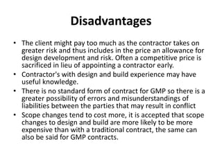 Disadvantages 
• The client might pay too much as the contractor takes on 
greater risk and thus includes in the price an allowance for 
design development and risk. Often a competitive price is 
sacrificed in lieu of appointing a contractor early. 
• Contractor's with design and build experience may have 
useful knowledge. 
• There is no standard form of contract for GMP so there is a 
greater possibility of errors and misunderstandings of 
liabilities between the parties that may result in conflict 
• Scope changes tend to cost more, it is accepted that scope 
changes to design and build are more likely to be more 
expensive than with a traditional contract, the same can 
also be said for GMP contracts. 
 
