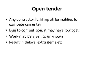 Open tender 
• Any contractor fulfilling all formalities to 
compete can enter 
• Due to competition, it may have low cost 
• Work may be given to unknown 
• Result in delays, extra items etc 
 