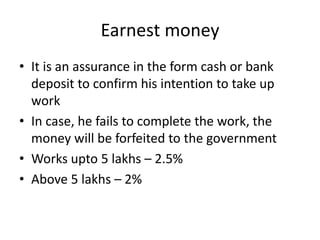Earnest money 
• It is an assurance in the form cash or bank 
deposit to confirm his intention to take up 
work 
• In case, he fails to complete the work, the 
money will be forfeited to the government 
• Works upto 5 lakhs – 2.5% 
• Above 5 lakhs – 2% 
 