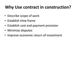 Why Use contract in construction? 
• Describe scope of work 
• Establish time frame 
• Establish cost and payment provision 
• Minimize disputes 
• Improve economic return of investment 
 